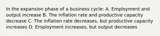 In the expansion phase of a business cycle: A. Employment and output increase B. The inflation rate and productive capacity decrease C. The inflation rate decreases, but productive capacity increases D. Employment increases, but output decreases