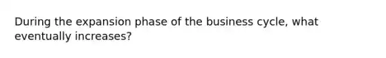 During the expansion phase of the business cycle, what eventually increases?