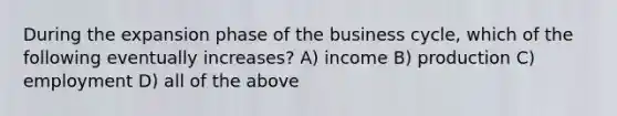 During the expansion phase of the business cycle, which of the following eventually increases? A) income B) production C) employment D) all of the above