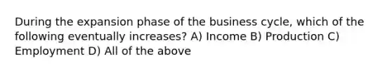 During the expansion phase of the business cycle, which of the following eventually increases? A) Income B) Production C) Employment D) All of the above