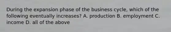 During the expansion phase of the business cycle, which of the following eventually increases? A. production B. employment C. income D. all of the above