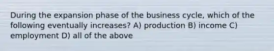 During the expansion phase of the business cycle, which of the following eventually increases? A) production B) income C) employment D) all of the above