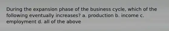 During the expansion phase of the business cycle, which of the following eventually increases? a. production b. income c. employment d. all of the above