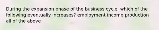 During the expansion phase of the business cycle, which of the following eventually increases? employment income production all of the above