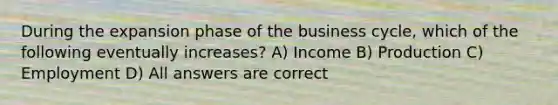 During the expansion phase of the business cycle, which of the following eventually increases? A) Income B) Production C) Employment D) All answers are correct