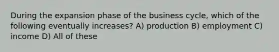 During the expansion phase of the business cycle, which of the following eventually increases? A) production B) employment C) income D) All of these