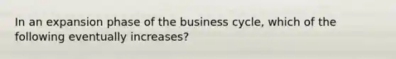 In an expansion phase of the business cycle, which of the following eventually increases?