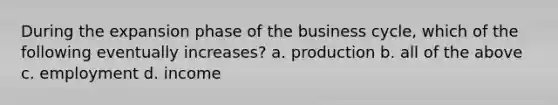 During the expansion phase of the business cycle, which of the following eventually increases? a. production b. all of the above c. employment d. income