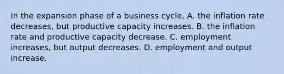 In the expansion phase of a business cycle, A. the inflation rate decreases, but productive capacity increases. B. the inflation rate and productive capacity decrease. C. employment increases, but output decreases. D. employment and output increase.