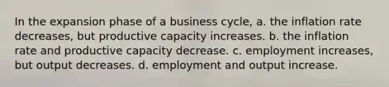 In the expansion phase of a business cycle, a. the inflation rate decreases, but productive capacity increases. b. the inflation rate and productive capacity decrease. c. employment increases, but output decreases. d. employment and output increase.