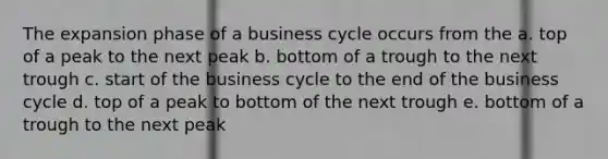 The expansion phase of a business cycle occurs from the a. top of a peak to the next peak b. bottom of a trough to the next trough c. start of the business cycle to the end of the business cycle d. top of a peak to bottom of the next trough e. bottom of a trough to the next peak