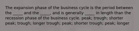 The expansion phase of the business cycle is the period between the _____ and the _____, and is generally _____ in length than the recession phase of the business cycle. peak; trough; shorter peak; trough; longer trough; peak; shorter trough; peak; longer