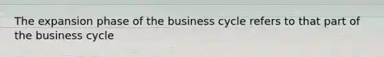 The expansion phase of the business cycle refers to that part of the business cycle