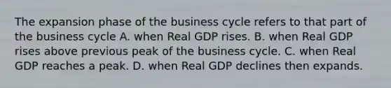 The expansion phase of the business cycle refers to that part of the business cycle A. when Real GDP rises. B. when Real GDP rises above previous peak of the business cycle. C. when Real GDP reaches a peak. D. when Real GDP declines then expands.