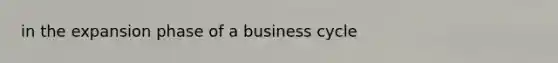 in the expansion phase of a business cycle