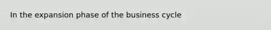 In the expansion phase of the business cycle