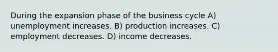 During the expansion phase of the business cycle A) unemployment increases. B) production increases. C) employment decreases. D) income decreases.