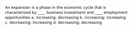 An expansion is a phase in the economic cycle that is characterized by ____ business investment and ____ employment opportunities a. increasing; decreasing b. increasing; increasing c. decreasing; increasing d. decreasing; decreasing