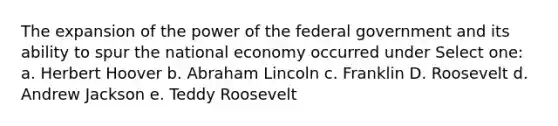 The expansion of the power of the federal government and its ability to spur the national economy occurred under Select one: a. Herbert Hoover b. Abraham Lincoln c. Franklin D. Roosevelt d. Andrew Jackson e. Teddy Roosevelt