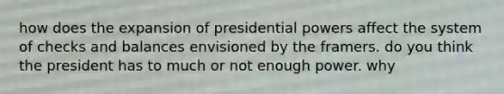 how does the expansion of presidential powers affect the system of checks and balances envisioned by the framers. do you think the president has to much or not enough power. why