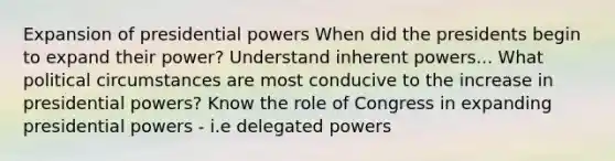 Expansion of presidential powers When did the presidents begin to expand their power? Understand inherent powers... What political circumstances are most conducive to the increase in presidential powers? Know the role of Congress in expanding presidential powers - i.e delegated powers