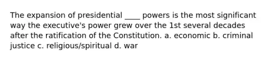 The expansion of presidential ____ powers is the most significant way the executive's power grew over the 1st several decades after the ratification of the Constitution. a. economic b. criminal justice c. religious/spiritual d. war