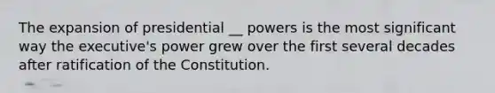 The expansion of presidential __ powers is the most significant way the executive's power grew over the first several decades after ratification of the Constitution.