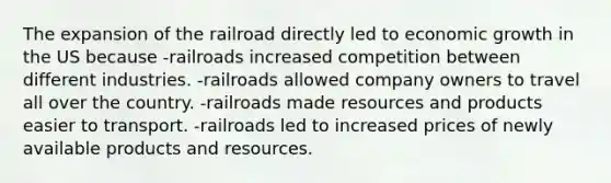 The expansion of the railroad directly led to economic growth in the US because -railroads increased competition between different industries. -railroads allowed company owners to travel all over the country. -railroads made resources and products easier to transport. -railroads led to increased prices of newly available products and resources.