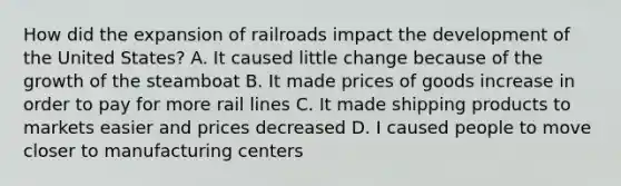 How did the expansion of railroads impact the development of the United States? A. It caused little change because of the growth of the steamboat B. It made prices of goods increase in order to pay for more rail lines C. It made shipping products to markets easier and prices decreased D. I caused people to move closer to manufacturing centers