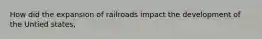 How did the expansion of railroads impact the development of the Untied states,