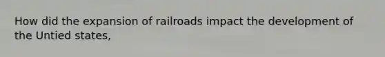 How did the expansion of railroads impact the development of the Untied states,