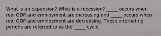 What is an expansion? What is a recession? _____ occurs when real GDP and employment are increasing and _____ occurs when real GDP and employment are decreasing. These alternating periods are referred to as the _____ cycle.