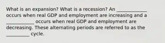 What is an​ expansion? What is a​ recession? An _____________ occurs when real GDP and employment are increasing and a ____________ occurs when real GDP and employment are decreasing. These alternating periods are referred to as the __________ cycle.