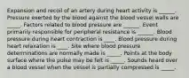 Expansion and recoil of an artery during heart activity is ______. Pressure exerted by the blood against the blood vessel walls are _____. Factors related to blood pressure are ______. Event primarily responsible for peripheral resistance is ______. Blood pressure during heart contraction is ____. Blood pressure during heart relaxation is ____. Site where blood pressure determinations are normally made is _____. Points at the body surface where the pulse may be felt is _____. Sounds heard over a blood vessel when the vessel is partially compressed is _____.