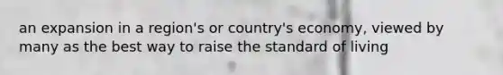 an expansion in a region's or country's economy, viewed by many as the best way to raise the standard of living