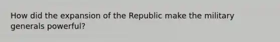 How did the expansion of the Republic make the military generals powerful?