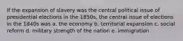 If the expansion of slavery was the central political issue of presidential elections in the 1850s, the central issue of elections in the 1840s was a. the economy b. territorial expansion c. social reform d. military strength of the nation e. immigration