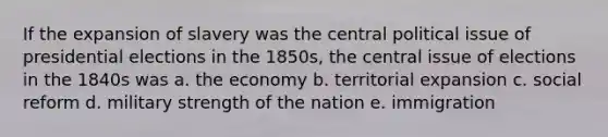 If the expansion of slavery was the central political issue of presidential elections in the 1850s, the central issue of elections in the 1840s was a. the economy b. territorial expansion c. social reform d. military strength of the nation e. immigration