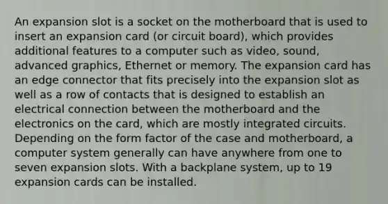 An expansion slot is a socket on the motherboard that is used to insert an expansion card (or circuit board), which provides additional features to a computer such as video, sound, advanced graphics, Ethernet or memory. The expansion card has an edge connector that fits precisely into the expansion slot as well as a row of contacts that is designed to establish an electrical connection between the motherboard and the electronics on the card, which are mostly integrated circuits. Depending on the form factor of the case and motherboard, a computer system generally can have anywhere from one to seven expansion slots. With a backplane system, up to 19 expansion cards can be installed.