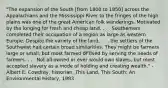 "The expansion of the South [from 1800 to 1850] across the Appalachians and the Mississippi River to the fringes of the high plains was one of the great American folk wanderings. Motivated by the longing for fresh and cheap land, . . . Southerners completed their occupation of a region as large as western Europe. Despite the variety of the land, . . . the settlers of the Southwest had certain broad similarities. They might be farmers large or small, but most farmed or lived by serving the needs of farmers. . . . Not all owned or ever would own slaves, but most accepted slavery as a mode of holding and creating wealth." - Albert E. Cowdrey, historian, This Land, This South: An Environmental History, 1983