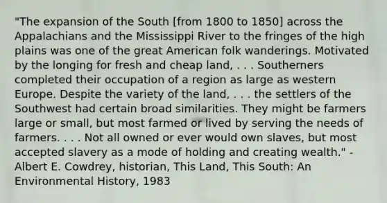 "The expansion of the South [from 1800 to 1850] across the Appalachians and the Mississippi River to the fringes of the high plains was one of the great American folk wanderings. Motivated by the longing for fresh and cheap land, . . . Southerners completed their occupation of a region as large as western Europe. Despite the variety of the land, . . . the settlers of the Southwest had certain broad similarities. They might be farmers large or small, but most farmed or lived by serving the needs of farmers. . . . Not all owned or ever would own slaves, but most accepted slavery as a mode of holding and creating wealth." - Albert E. Cowdrey, historian, This Land, This South: An Environmental History, 1983