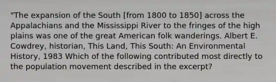 "The expansion of the South [from 1800 to 1850] across the Appalachians and the Mississippi River to the fringes of the high plains was one of the great American folk wanderings. Albert E. Cowdrey, historian, This Land, This South: An Environmental History, 1983 Which of the following contributed most directly to the population movement described in the excerpt?