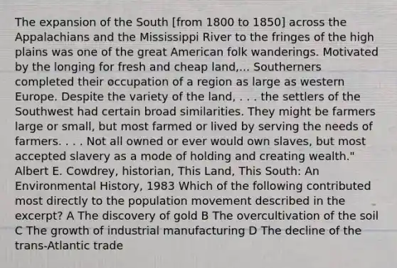 The expansion of the South [from 1800 to 1850] across the Appalachians and the Mississippi River to the fringes of the high plains was one of the great American folk wanderings. Motivated by the longing for fresh and cheap land,... Southerners completed their occupation of a region as large as western Europe. Despite the variety of the land, . . . the settlers of the Southwest had certain broad similarities. They might be farmers large or small, but most farmed or lived by serving the needs of farmers. . . . Not all owned or ever would own slaves, but most accepted slavery as a mode of holding and creating wealth." Albert E. Cowdrey, historian, This Land, This South: An Environmental History, 1983 Which of the following contributed most directly to the population movement described in the excerpt? A The discovery of gold B The overcultivation of the soil C The growth of industrial manufacturing D The decline of the trans-Atlantic trade