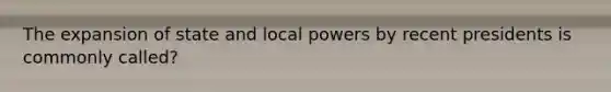 The expansion of state and local powers by recent presidents is commonly called?