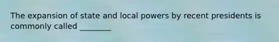 The expansion of state and local powers by recent presidents is commonly called ________