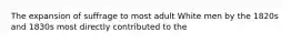 The expansion of suffrage to most adult White men by the 1820s and 1830s most directly contributed to the