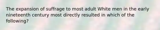 The expansion of suffrage to most adult White men in the early nineteenth century most directly resulted in which of the following?