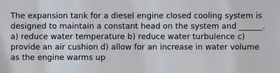 The expansion tank for a diesel engine closed cooling system is designed to maintain a constant head on the system and ______. a) reduce water temperature b) reduce water turbulence c) provide an air cushion d) allow for an increase in water volume as the engine warms up