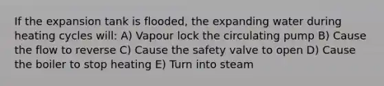 If the expansion tank is flooded, the expanding water during heating cycles will: A) Vapour lock the circulating pump B) Cause the flow to reverse C) Cause the safety valve to open D) Cause the boiler to stop heating E) Turn into steam