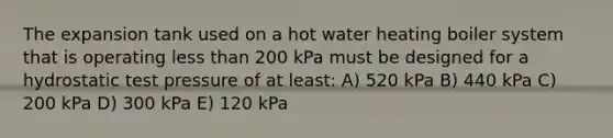 The expansion tank used on a hot water heating boiler system that is operating less than 200 kPa must be designed for a hydrostatic test pressure of at least: A) 520 kPa B) 440 kPa C) 200 kPa D) 300 kPa E) 120 kPa